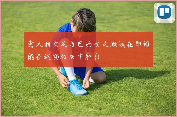 意大利女足与巴西女足激战在即谁能在这场对决中胜出