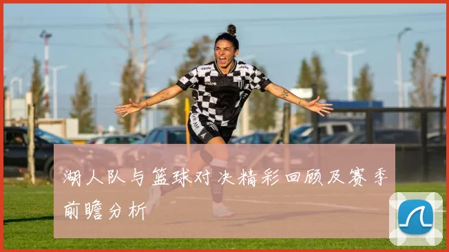 湖人队与篮球对决精彩回顾及赛季前瞻分析