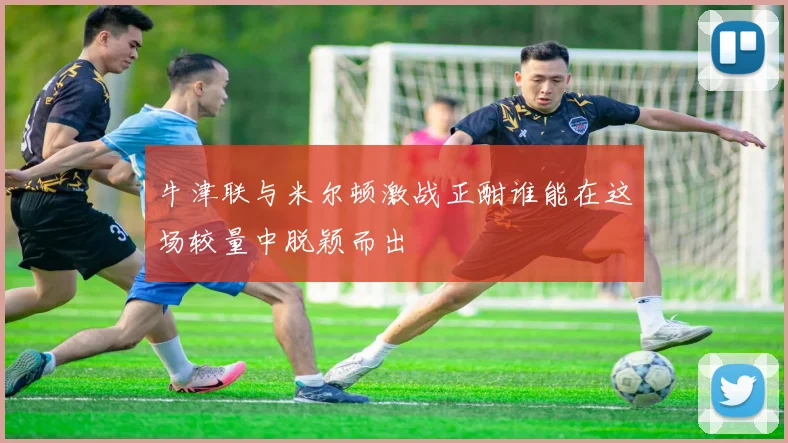 牛津联与米尔顿激战正酣谁能在这场较量中脱颖而出