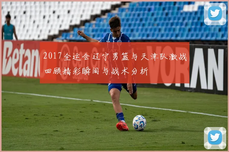 2017全运会辽宁男篮与天津队激战回顾精彩瞬间与战术分析