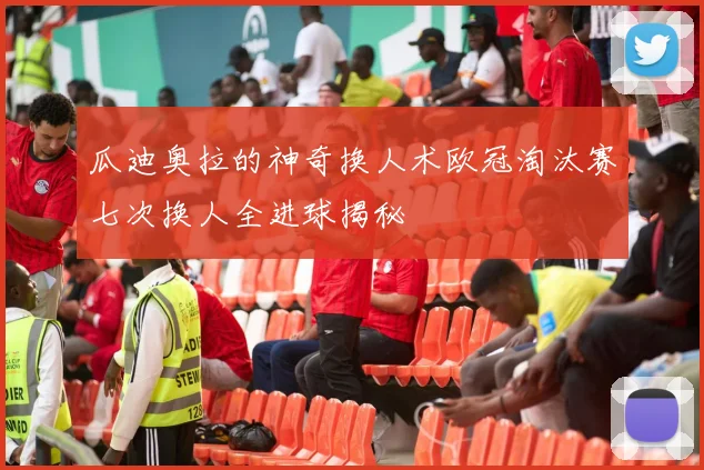 瓜迪奥拉的神奇换人术欧冠淘汰赛七次换人全进球揭秘