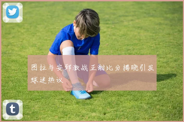 图拉与安郅激战正酣比分揭晓引发球迷热议