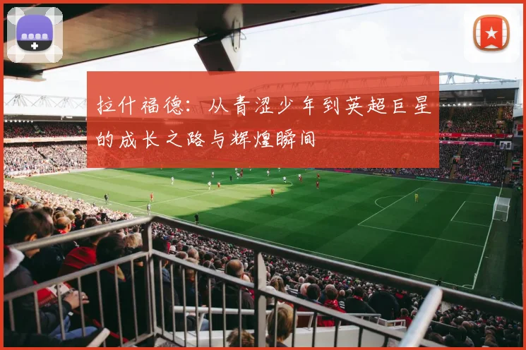 拉什福德：从青涩少年到英超巨星的成长之路与辉煌瞬间