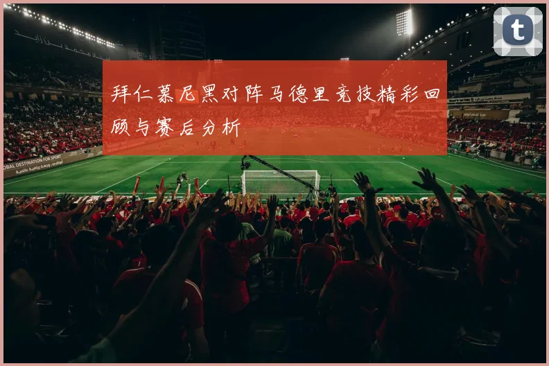 拜仁慕尼黑对阵马德里竞技精彩回顾与赛后分析