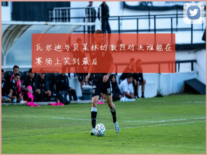 瓦尔迪与贝莱林的激烈对决谁能在赛场上笑到最后