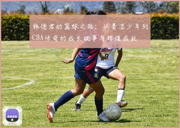 韩德君的篮球之路：从青涩少年到CBA传奇的成长故事与辉煌成就