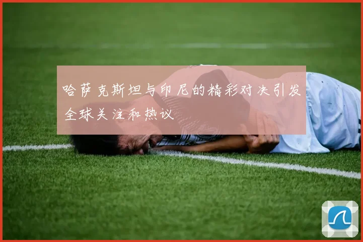 哈萨克斯坦与印尼的精彩对决引发全球关注和热议