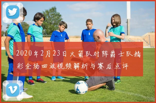 2020年2月23日火箭队对阵爵士队精彩全场回放视频解析与赛后点评