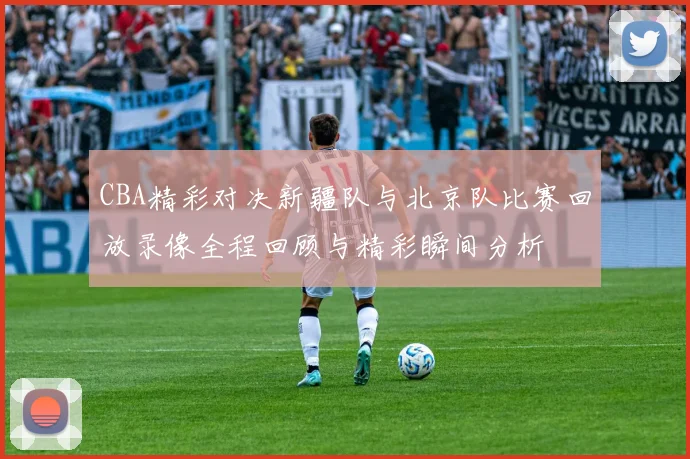 CBA精彩对决新疆队与北京队比赛回放录像全程回顾与精彩瞬间分析