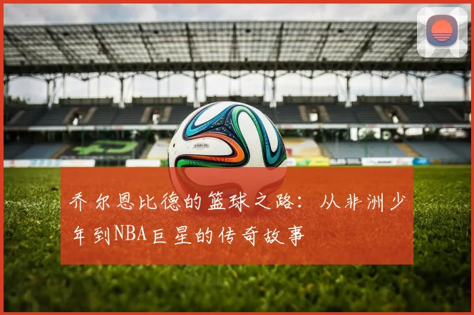 乔尔恩比德的篮球之路：从非洲少年到NBA巨星的传奇故事
