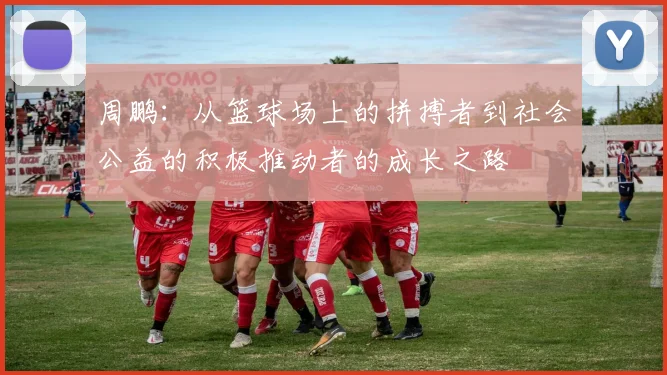 周鹏：从篮球场上的拼搏者到社会公益的积极推动者的成长之路