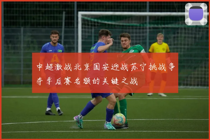 中超激战北京国安迎战苏宁挑战争夺季后赛名额的关键之战