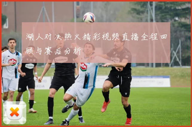 湖人对决热火精彩视频直播全程回顾与赛后分析