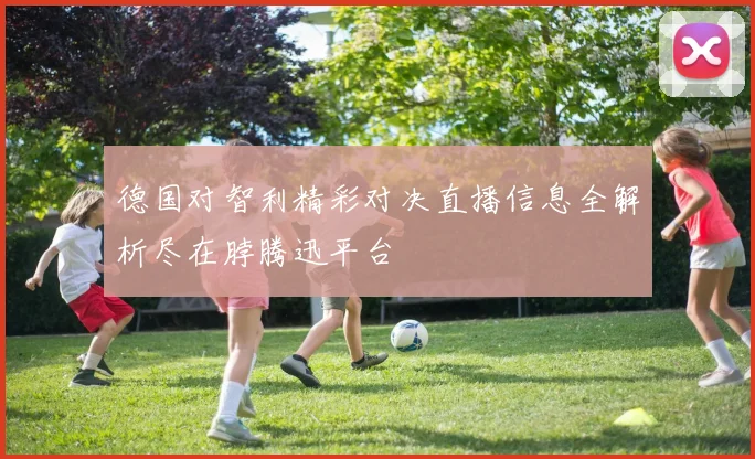 德国对智利精彩对决直播信息全解析尽在脖腾迅平台