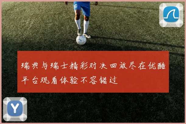 瑞典与瑞士精彩对决回放尽在优酷平台观看体验不容错过
