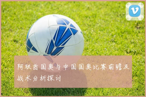 阿联酋国奥与中国国奥比赛前瞻及战术分析探讨