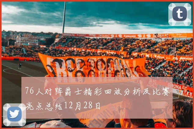 76人对阵爵士精彩回放分析及比赛亮点总结12月28日