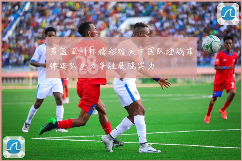 男篮亚洲杯精彩对决中国队迎战菲律宾队全力争胜展现实力