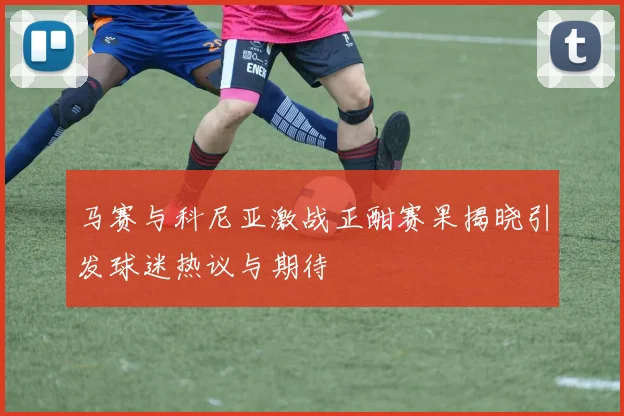 马赛与科尼亚激战正酣赛果揭晓引发球迷热议与期待