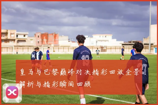 皇马与巴黎巅峰对决精彩回放全景解析与精彩瞬间回顾