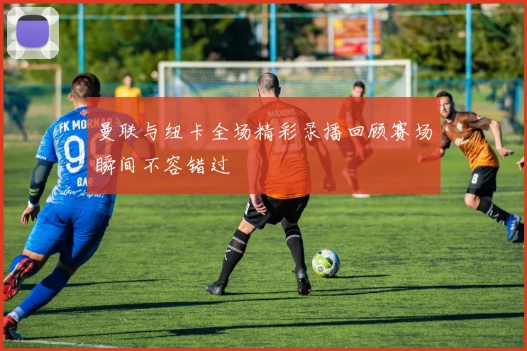 曼联与纽卡全场精彩录播回顾赛场瞬间不容错过