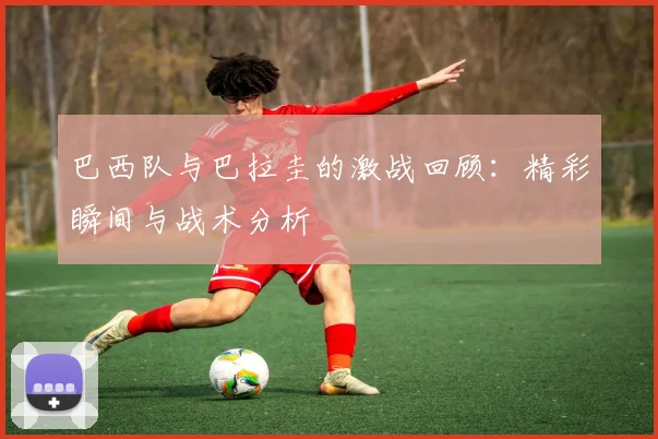 巴西队与巴拉圭的激战回顾：精彩瞬间与战术分析