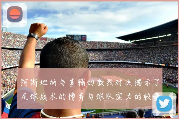 阿斯坦纳与基辅的激烈对决揭示了足球战术的博弈与球队实力的较量