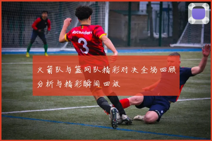 火箭队与篮网队精彩对决全场回顾分析与精彩瞬间回放