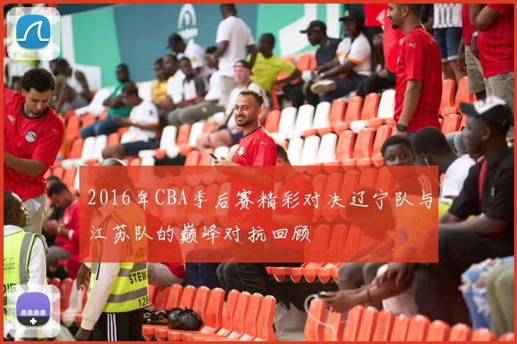 2016年CBA季后赛精彩对决辽宁队与江苏队的巅峰对抗回顾