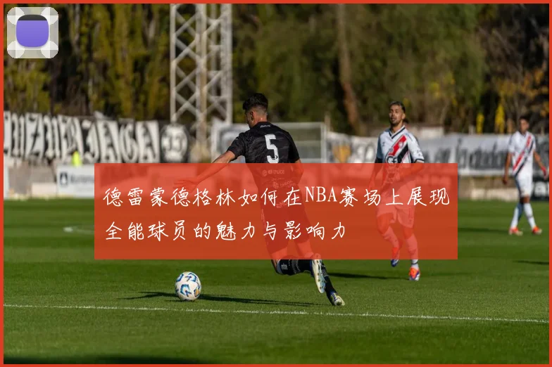 德雷蒙德格林如何在NBA赛场上展现全能球员的魅力与影响力